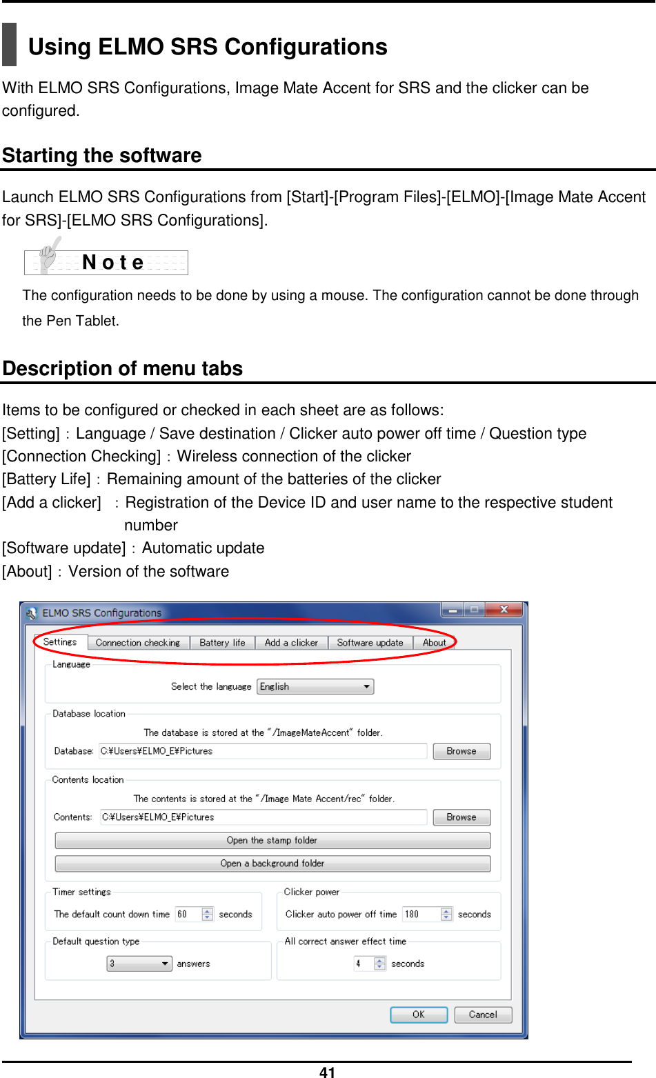  41  Using ELMO SRS Configurations  With ELMO SRS Configurations, Image Mate Accent for SRS and the clicker can be configured.  Starting the software Launch ELMO SRS Configurations from [Start]-[Program Files]-[ELMO]-[Image Mate Accent for SRS]-[ELMO SRS Configurations].  The configuration needs to be done by using a mouse. The configuration cannot be done through the Pen Tablet.        Description of menu tabs Items to be configured or checked in each sheet are as follows: [Setting]：Language / Save destination / Clicker auto power off time / Question type [Connection Checking]：Wireless connection of the clicker [Battery Life]：Remaining amount of the batteries of the clicker [Add a clicker]  ：Registration of the Device ID and user name to the respective student number [Software update]：Automatic update [About]：Version of the software    N o t e 