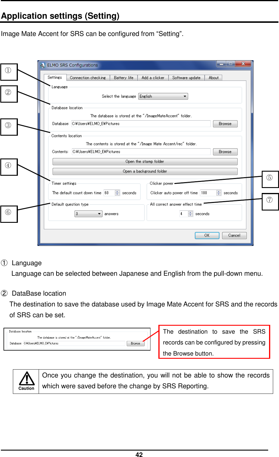  42 Caution  Application settings (Setting) Image Mate Accent for SRS can be configured from “Setting”.     ①  Language Language can be selected between Japanese and English from the pull-down menu.  ②  DataBase location The destination to save the database used by Image Mate Accent for SRS and the records of SRS can be set.       Once you change the destination, you will not be able to show the records which were saved before the change by SRS Reporting.   ④ ⑤ ⑥ ③ ② ① The  destination  to  save  the  SRS records can be configured by pressing the Browse button. ⑦ 