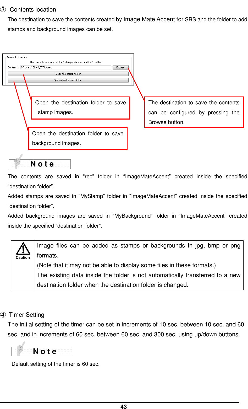  43 Caution ③  Contents location The destination to save the contents created by Image Mate Accent for SRS and the folder to add stamps and background images can be set.              The  contents  are  saved  in  “rec”  folder  in  “ImageMateAccent”  created  inside  the  specified “destination folder”.   Added stamps are saved in  “MyStamp” folder in “ImageMateAccent” created inside the specified “destination folder”.   Added  background  images  are  saved  in  “MyBackground”  folder  in  “ImageMateAccent”  created inside the specified “destination folder”.        Image  files  can  be  added  as  stamps  or  backgrounds  in  jpg,  bmp  or  png formats. (Note that it may not be able to display some files in these formats.) The existing data inside the folder is not automatically transferred to a new destination folder when the destination folder is changed.   ④  Timer Setting The initial setting of the timer can be set in increments of 10 sec. between 10 sec. and 60 sec. and in increments of 60 sec. between 60 sec. and 300 sec. using up/down buttons.    Default setting of the timer is 60 sec.  N o t e N o t e Open  the  destination  folder  to  save stamp images. Open  the  destination  folder  to  save background images. The destination to save  the contents can  be  configured  by  pressing  the Browse button. 