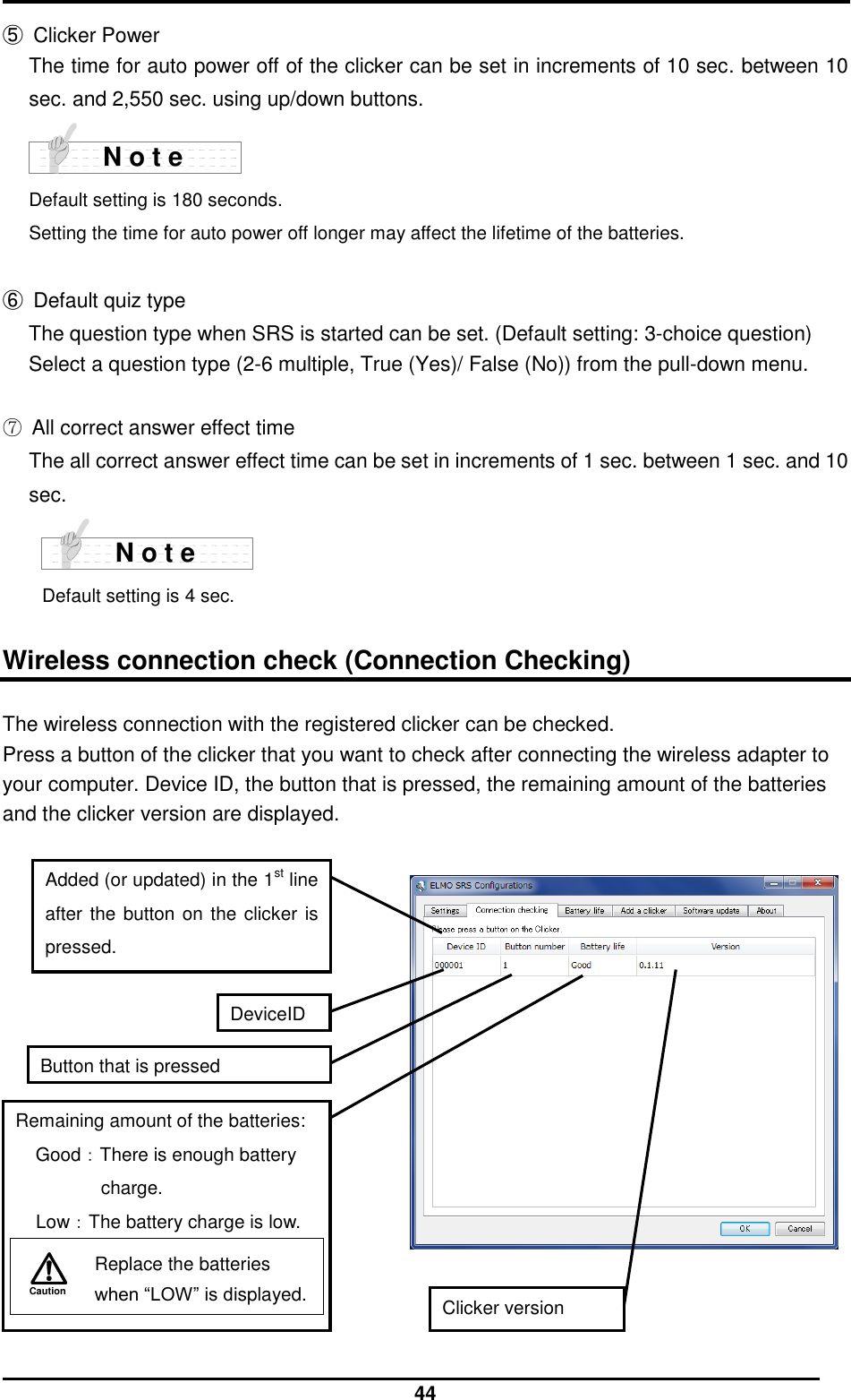  44 ⑤  Clicker Power The time for auto power off of the clicker can be set in increments of 10 sec. between 10 sec. and 2,550 sec. using up/down buttons.     Default setting is 180 seconds. Setting the time for auto power off longer may affect the lifetime of the batteries.  ⑥  Default quiz type The question type when SRS is started can be set. (Default setting: 3-choice question) Select a question type (2-6 multiple, True (Yes)/ False (No)) from the pull-down menu.  ⑦ All correct answer effect time The all correct answer effect time can be set in increments of 1 sec. between 1 sec. and 10 sec.  Default setting is 4 sec.  Wireless connection check (Connection Checking) The wireless connection with the registered clicker can be checked. Press a button of the clicker that you want to check after connecting the wireless adapter to your computer. Device ID, the button that is pressed, the remaining amount of the batteries and the clicker version are displayed.      N o t e N o t e DeviceID Button that is pressed Remaining amount of the batteries: Good：There is enough battery charge. Low：The battery charge is low. Caution   Replace the batteries when “LOW” is displayed.  Clicker version Added (or updated) in the 1st line after the button on the clicker is pressed. 