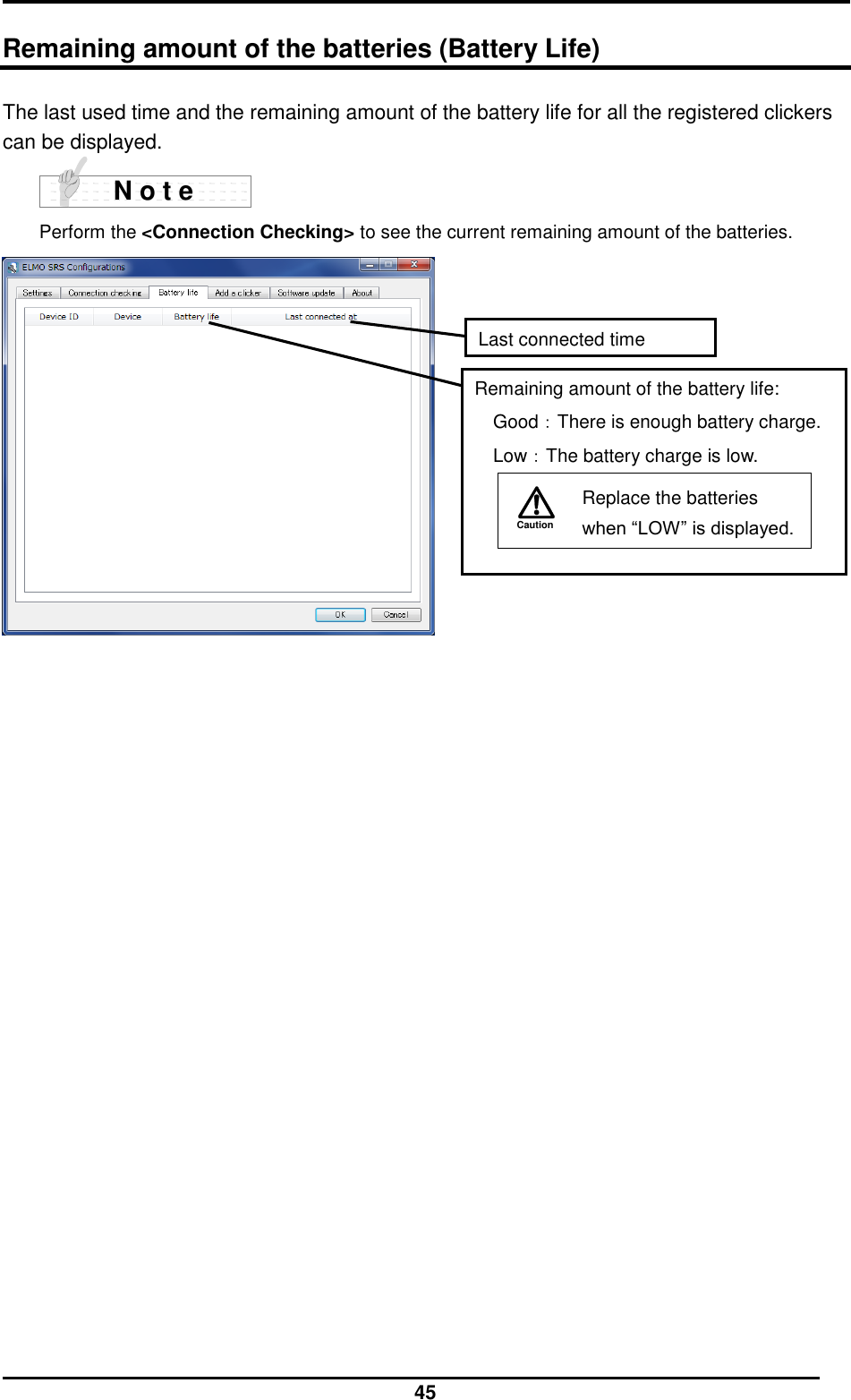  45  Remaining amount of the batteries (Battery Life) The last used time and the remaining amount of the battery life for all the registered clickers can be displayed.        Perform the &lt;Connection Checking&gt; to see the current remaining amount of the batteries.    N o t e Last connected time Remaining amount of the battery life: Good：There is enough battery charge. Low：The battery charge is low. Caution   Replace the batteries when “LOW” is displayed.  