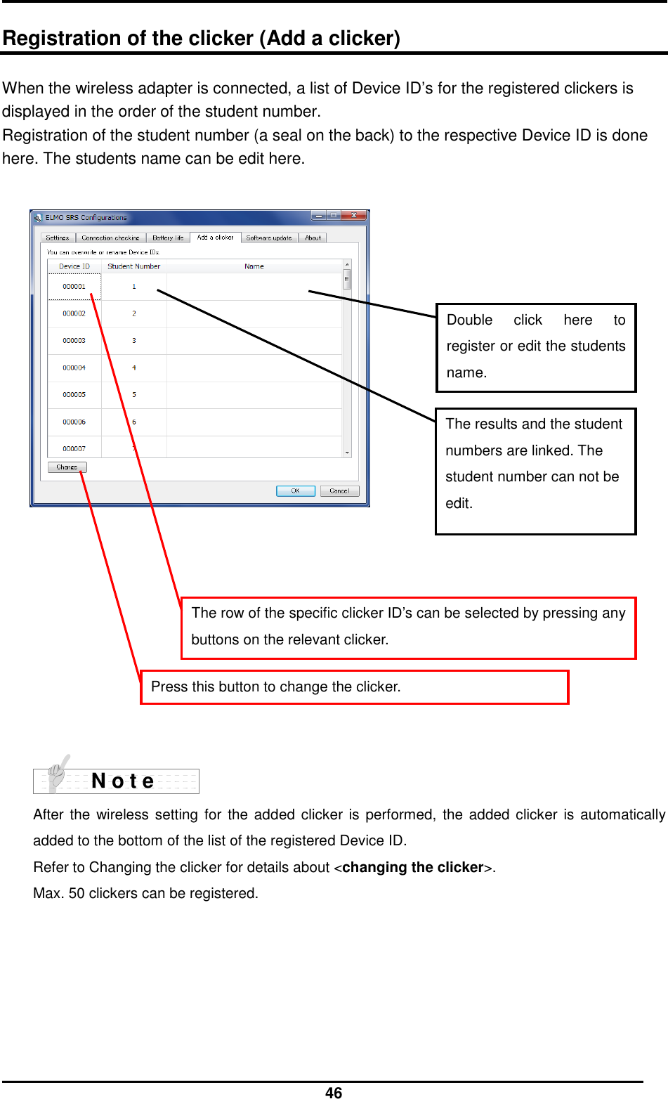  46  Registration of the clicker (Add a clicker) When the wireless adapter is connected, a list of Device ID’s for the registered clickers is displayed in the order of the student number. Registration of the student number (a seal on the back) to the respective Device ID is done here. The students name can be edit here.                        After the  wireless setting for the  added clicker  is performed,  the added clicker  is automatically added to the bottom of the list of the registered Device ID. Refer to Changing the clicker for details about &lt;changing the clicker&gt;.   Max. 50 clickers can be registered.   N o t e Double  click  here  to register or edit the students name. The results and the student numbers are linked. The student number can not be edit. The row of the specific clicker ID’s can be selected by pressing any buttons on the relevant clicker. Press this button to change the clicker. 