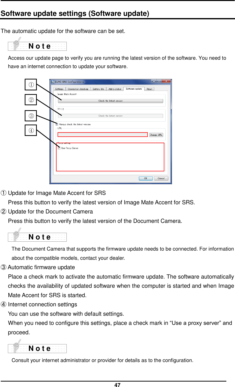  47  Software update settings (Software update) The automatic update for the software can be set.     Access our update page to verify you are running the latest version of the software. You need to have an internet connection to update your software.              ① Update for Image Mate Accent for SRS Press this button to verify the latest version of Image Mate Accent for SRS. ② Update for the Document Camera Press this button to verify the latest version of the Document Camera.     The Document Camera that supports the firmware update needs to be connected. For information about the compatible models, contact your dealer. ③ Automatic firmware update Place a check mark to activate the automatic firmware update. The software automatically checks the availability of updated software when the computer is started and when Image Mate Accent for SRS is started. ④ Internet connection settings You can use the software with default settings. When you need to configure this settings, place a check mark in “Use a proxy server” and proceed.     Consult your internet administrator or provider for details as to the configuration.    N o t e N o t e N o t e ② ④  ①  ③ 