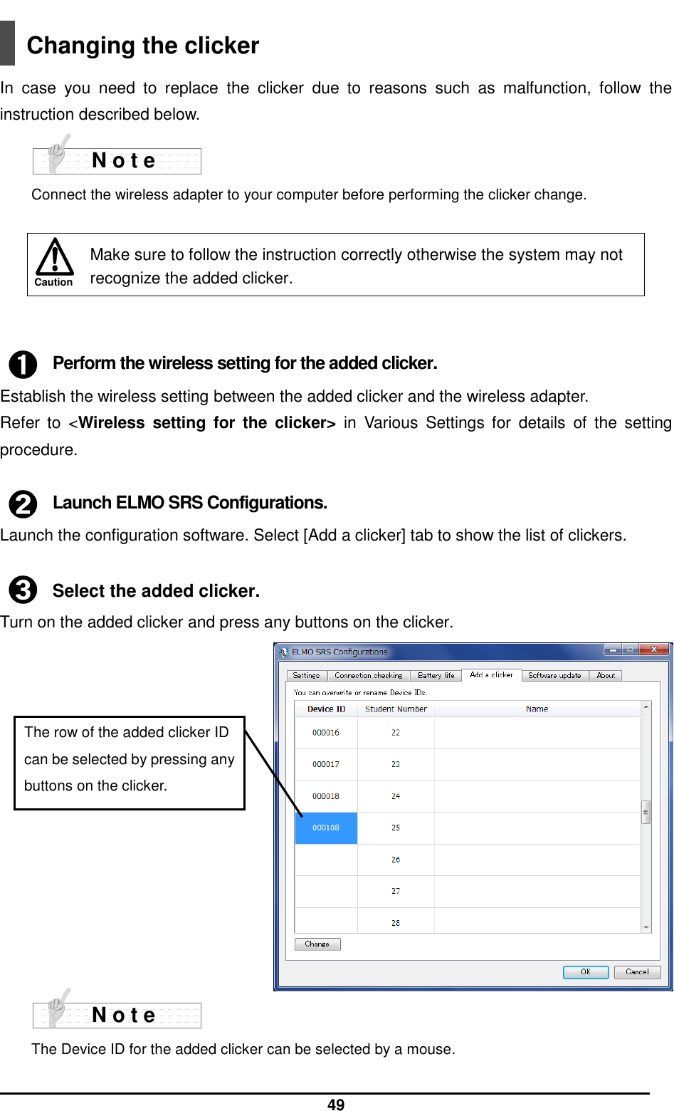  49 Caution  Changing the clicker  In  case  you  need  to  replace  the  clicker  due  to  reasons  such  as  malfunction,  follow  the instruction described below.    Connect the wireless adapter to your computer before performing the clicker change.   ➊ Perform the wireless setting for the added clicker. Establish the wireless setting between the added clicker and the wireless adapter.   Refer  to  &lt;Wireless  setting  for  the  clicker&gt;  in  Various  Settings  for  details  of  the  setting procedure.  ➋ Launch ELMO SRS Configurations. Launch the configuration software. Select [Add a clicker] tab to show the list of clickers.  ➌ Select the added clicker. Turn on the added clicker and press any buttons on the clicker.               The Device ID for the added clicker can be selected by a mouse.   Make sure to follow the instruction correctly otherwise the system may not recognize the added clicker. N o t e N o t e The row of the added clicker ID can be selected by pressing any buttons on the clicker. 