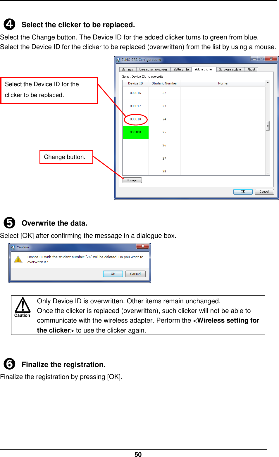  50 Caution  ➍ Select the clicker to be replaced. Select the Change button. The Device ID for the added clicker turns to green from blue.   Select the Device ID for the clicker to be replaced (overwritten) from the list by using a mouse.                ➎ Overwrite the data. Select [OK] after confirming the message in a dialogue box.        ➏ Finalize the registration. Finalize the registration by pressing [OK].    Only Device ID is overwritten. Other items remain unchanged. Once the clicker is replaced (overwritten), such clicker will not be able to communicate with the wireless adapter. Perform the &lt;Wireless setting for the clicker&gt; to use the clicker again. Select the Device ID for the clicker to be replaced. Change button. 