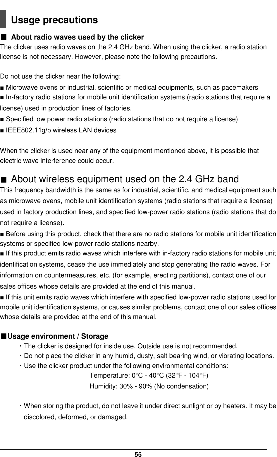  55  Usage precautions  ■  About radio waves used by the clicker The clicker uses radio waves on the 2.4 GHz band. When using the clicker, a radio station license is not necessary. However, please note the following precautions.    Do not use the clicker near the following:   ■ Microwave ovens or industrial, scientific or medical equipments, such as pacemakers   ■ In-factory radio stations for mobile unit identification systems (radio stations that require a license) used in production lines of factories.   ■ Specified low power radio stations (radio stations that do not require a license)   ■ IEEE802.11g/b wireless LAN devices    When the clicker is used near any of the equipment mentioned above, it is possible that electric wave interference could occur.  ■ About wireless equipment used on the 2.4 GHz band This frequency bandwidth is the same as for industrial, scientific, and medical equipment such as microwave ovens, mobile unit identification systems (radio stations that require a license) used in factory production lines, and specified low-power radio stations (radio stations that do not require a license).   ■ Before using this product, check that there are no radio stations for mobile unit identification systems or specified low-power radio stations nearby.   ■ If this product emits radio waves which interfere with in-factory radio stations for mobile unit identification systems, cease the use immediately and stop generating the radio waves. For information on countermeasures, etc. (for example, erecting partitions), contact one of our sales offices whose details are provided at the end of this manual.   ■ If this unit emits radio waves which interfere with specified low-power radio stations used for mobile unit identification systems, or causes similar problems, contact one of our sales offices whose details are provided at the end of this manual.  ■Usage environment / Storage ・The clicker is designed for inside use. Outside use is not recommended. ・Do not place the clicker in any humid, dusty, salt bearing wind, or vibrating locations. ・Use the clicker product under the following environmental conditions: Temperature: 0°C - 40°C (32°F - 104°F) Humidity: 30% - 90% (No condensation)  ・When storing the product, do not leave it under direct sunlight or by heaters. It may be discolored, deformed, or damaged.   