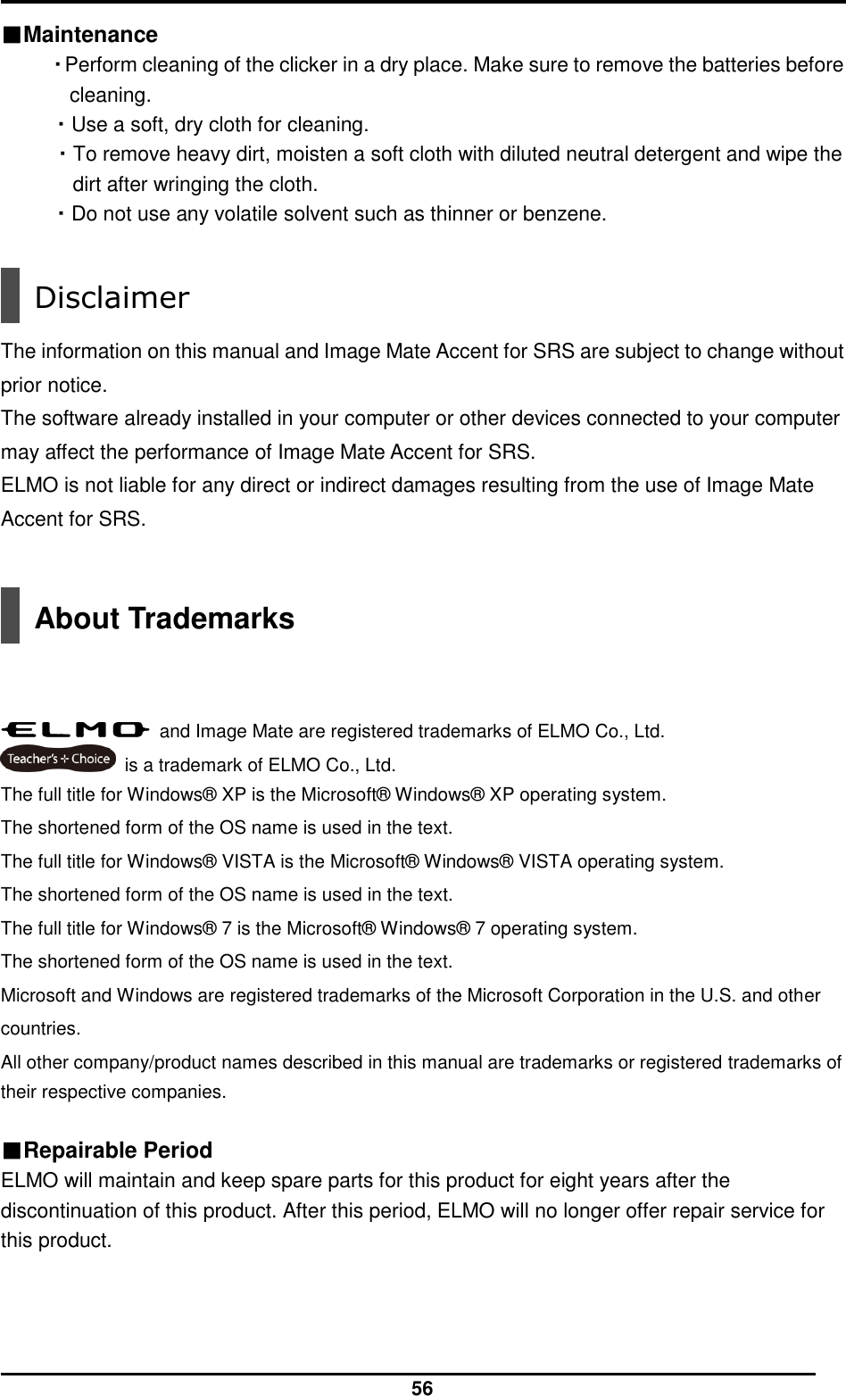  56 ■Maintenance ・Perform cleaning of the clicker in a dry place. Make sure to remove the batteries before cleaning. ・Use a soft, dry cloth for cleaning. ・To remove heavy dirt, moisten a soft cloth with diluted neutral detergent and wipe the dirt after wringing the cloth.   ・Do not use any volatile solvent such as thinner or benzene.   Disclaimer  The information on this manual and Image Mate Accent for SRS are subject to change without prior notice.   The software already installed in your computer or other devices connected to your computer may affect the performance of Image Mate Accent for SRS.   ELMO is not liable for any direct or indirect damages resulting from the use of Image Mate Accent for SRS.    About Trademarks      and Image Mate are registered trademarks of ELMO Co., Ltd.   is a trademark of ELMO Co., Ltd. The full title for Windows® XP is the Microsoft® Windows® XP operating system.   The shortened form of the OS name is used in the text.   The full title for Windows® VISTA is the Microsoft® Windows® VISTA operating system.   The shortened form of the OS name is used in the text.   The full title for Windows® 7 is the Microsoft® Windows® 7 operating system.   The shortened form of the OS name is used in the text.   Microsoft and Windows are registered trademarks of the Microsoft Corporation in the U.S. and other countries.   All other company/product names described in this manual are trademarks or registered trademarks of their respective companies.  ■Repairable Period ELMO will maintain and keep spare parts for this product for eight years after the discontinuation of this product. After this period, ELMO will no longer offer repair service for this product.   