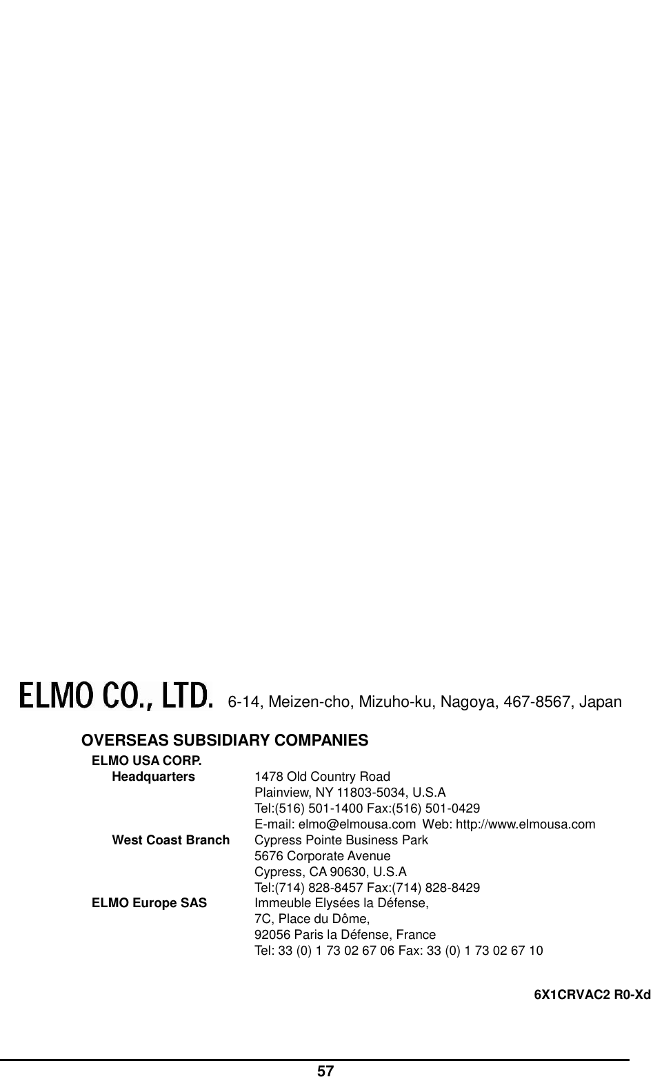  57                                6-14, Meizen-cho, Mizuho-ku, Nagoya, 467-8567, Japan  OVERSEAS SUBSIDIARY COMPANIES ELMO USA CORP. Headquarters  1478 Old Country Road Plainview, NY 11803-5034, U.S.A Tel:(516) 501-1400 Fax:(516) 501-0429 E-mail: elmo@elmousa.com  Web: http://www.elmousa.com   West Coast Branch  Cypress Pointe Business Park 5676 Corporate Avenue Cypress, CA 90630, U.S.A Tel:(714) 828-8457 Fax:(714) 828-8429   ELMO Europe SAS  Immeuble Elysées la Défense,   7C, Place du Dôme,   92056 Paris la Défense, France Tel: 33 (0) 1 73 02 67 06 Fax: 33 (0) 1 73 02 67 10  6X1CRVAC2 R0-Xd  