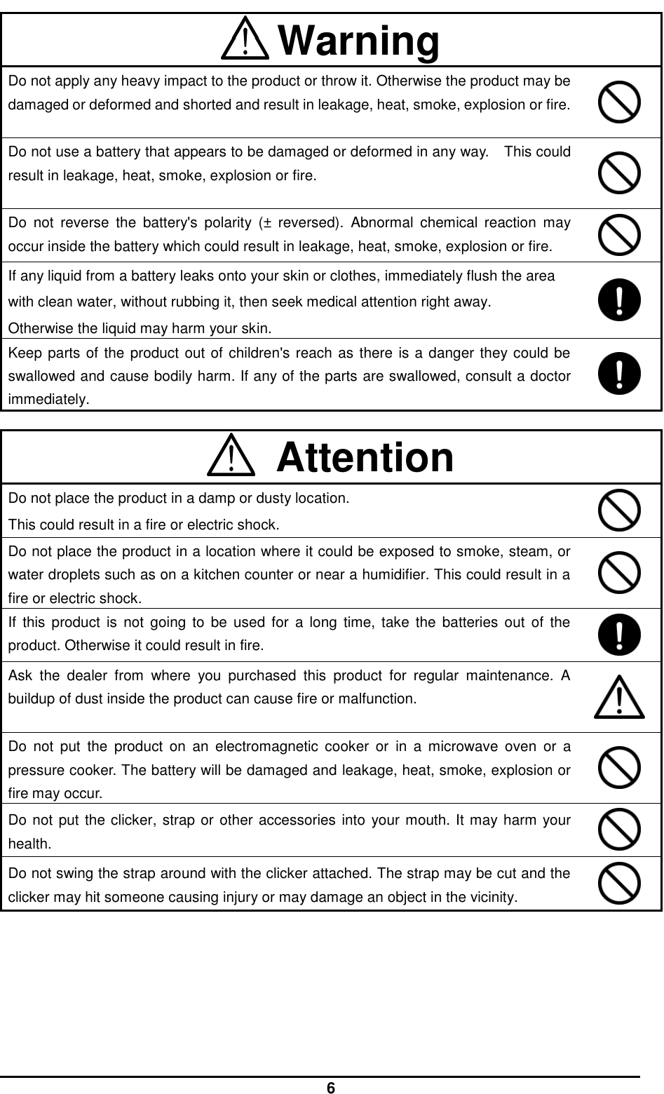  6  Warning Do not apply any heavy impact to the product or throw it. Otherwise the product may be damaged or deformed and shorted and result in leakage, heat, smoke, explosion or fire.   Do not use a battery that appears to be damaged or deformed in any way.  This could result in leakage, heat, smoke, explosion or fire.   Do  not  reverse  the  battery&apos;s  polarity  (±  reversed).  Abnormal  chemical  reaction  may occur inside the battery which could result in leakage, heat, smoke, explosion or fire.  If any liquid from a battery leaks onto your skin or clothes, immediately flush the area with clean water, without rubbing it, then seek medical attention right away.   Otherwise the liquid may harm your skin.    Keep parts of the product out of children&apos;s reach as there is a danger they could be swallowed and cause bodily harm. If any of the parts are swallowed, consult a doctor immediately.      Attention Do not place the product in a damp or dusty location. This could result in a fire or electric shock.  Do not place the product in a location where it could be exposed to smoke, steam, or water droplets such as on a kitchen counter or near a humidifier. This could result in a fire or electric shock.  If  this  product  is  not  going  to  be  used  for  a  long  time, take  the  batteries  out  of  the product. Otherwise it could result in fire.  Ask  the  dealer  from  where  you  purchased  this  product  for  regular  maintenance.  A buildup of dust inside the product can cause fire or malfunction.   Do  not  put the  product  on  an  electromagnetic  cooker  or  in a  microwave oven  or  a pressure cooker. The battery will be damaged and leakage, heat, smoke, explosion or fire may occur.  Do not put the clicker, strap or other accessories into your mouth. It may harm your health.    Do not swing the strap around with the clicker attached. The strap may be cut and the clicker may hit someone causing injury or may damage an object in the vicinity.   