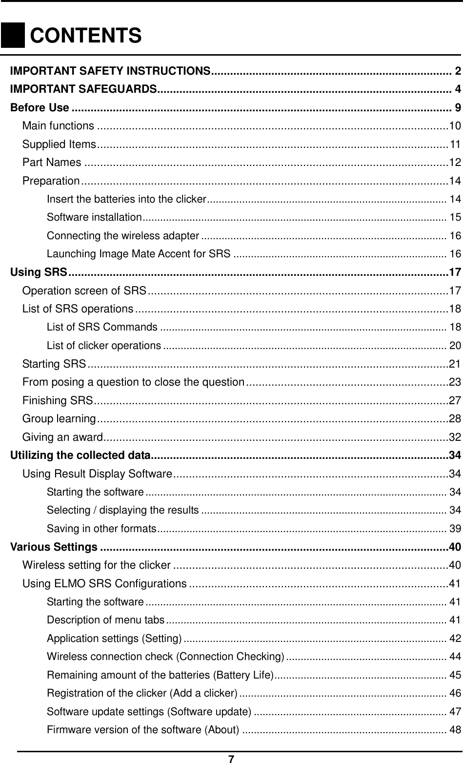  7    CONTENTS    IMPORTANT SAFETY INSTRUCTIONS ............................................................................ 2 IMPORTANT SAFEGUARDS............................................................................................. 4 Before Use ........................................................................................................................ 9 Main functions ...............................................................................................................10 Supplied Items ............................................................................................................... 11 Part Names ...................................................................................................................12 Preparation ....................................................................................................................14 Insert the batteries into the clicker .................................................................................. 14 Software installation ........................................................................................................ 15 Connecting the wireless adapter .................................................................................... 16 Launching Image Mate Accent for SRS ......................................................................... 16 Using SRS ........................................................................................................................17 Operation screen of SRS ...............................................................................................17 List of SRS operations ...................................................................................................18 List of SRS Commands .................................................................................................. 18 List of clicker operations ................................................................................................. 20 Starting SRS ..................................................................................................................21 From posing a question to close the question ................................................................23 Finishing SRS ................................................................................................................27 Group learning ...............................................................................................................28 Giving an award .............................................................................................................32 Utilizing the collected data..............................................................................................34 Using Result Display Software .......................................................................................34 Starting the software ....................................................................................................... 34 Selecting / displaying the results .................................................................................... 34 Saving in other formats ................................................................................................... 39 Various Settings ..............................................................................................................40 Wireless setting for the clicker .......................................................................................40 Using ELMO SRS Configurations ..................................................................................41 Starting the software ....................................................................................................... 41 Description of menu tabs ................................................................................................ 41 Application settings (Setting) .......................................................................................... 42 Wireless connection check (Connection Checking) ....................................................... 44 Remaining amount of the batteries (Battery Life) ........................................................... 45 Registration of the clicker (Add a clicker) ....................................................................... 46 Software update settings (Software update) .................................................................. 47 Firmware version of the software (About) ...................................................................... 48 
