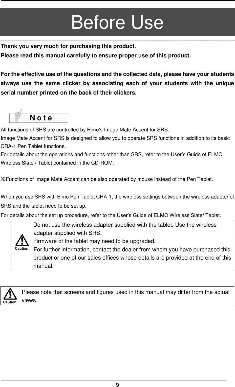  9 Caution Caution  Before Use Thank you very much for purchasing this product. Please read this manual carefully to ensure proper use of this product.    For the effective use of the questions and the collected data, please have your students always  use  the  same  clicker  by  associating  each  of  your  students  with  the  unique serial number printed on the back of their clickers.     All functions of SRS are controlled by Elmo’s Image Mate Accent for SRS. Image Mate Accent for SRS is designed to allow you to operate SRS functions in addition to its basic CRA-1 Pen Tablet functions. For details about the operations and functions other than SRS, refer to the User’s Guide of ELMO Wireless Slate / Tablet contained in the CD-ROM.  ※Functions of Image Mate Accent can be also operated by mouse instead of the Pen Tablet.    When you use SRS with Elmo Pen Tablet CRA-1, the wireless settings between the wireless adapter of SRS and the tablet need to be set up.       For details about the set up procedure, refer to the User’s Guide of ELMO Wireless Slate/ Tablet.  Do not use the wireless adapter supplied with the tablet. Use the wireless adapter supplied with SRS. Firmware of the tablet may need to be upgraded.   For further information, contact the dealer from whom you have purchased this product or one of our sales offices whose details are provided at the end of this manual.    Please note that screens and figures used in this manual may differ from the actual views.   N o t e 