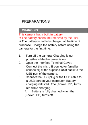      PREPARATIONS  CHARGING This camera has a built-in battery. ＊The battery cannot be removed by the user. ＊The battery is not fully charged at the time of purchase. Charge the battery before using the camera for the first time.  1.   Turn off the camera. Charging is not possible while the power is on. 2.    Open the Interface Terminal Cover. Connect the micro B connector (smaller connector) of the supplied USB cable to the USB port of the camera. 3.    Connect the USB plug of the USB cable to a USB port on your computer. Battery charging will start. The [Power LED] turns red while charging. 4.    Battery is fully charged when the [Power LED] turns off.      11  