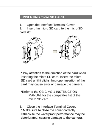      INSERTING micro SD CARD  1.    Open the Interface Terminal Cover. 2.    Insert the micro SD card to the micro SD card slot.           * Pay attention to the direction of the card when inserting the micro SD card. Insert the micro SD card until it clicks. Improper insertion of the card may cause error or damage the camera.  *Refer to the QBIC MS-1 INSTRUCTION MANUAL for the compatible list of the micro SD card.  3.    Close the Interface Terminal Cover. * Make sure to close the cover correctly. Otherwise the waterproof performance may be deteriorated, causing damage to the camera.   13  