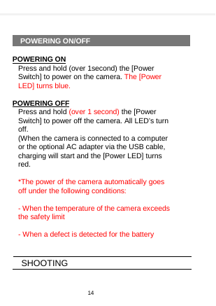      POWERING ON/OFF  POWERING ON Press and hold (over 1second) the [Power Switch] to power on the camera. The [Power LED] turns blue.  POWERING OFF Press and hold (over 1 second) the [Power Switch] to power off the camera. All LED’s turn off. (When the camera is connected to a computer or the optional AC adapter via the USB cable, charging will start and the [Power LED] turns red.    *The power of the camera automatically goes off under the following conditions:  - When the temperature of the camera exceeds the safety limit  - When a defect is detected for the battery   SHOOTING  14  