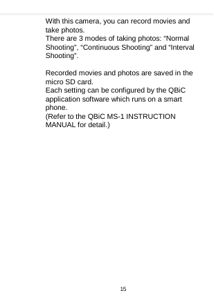    With this camera, you can record movies and take photos. There are 3 modes of taking photos: “Normal Shooting”, “Continuous Shooting” and “Interval Shooting”.      Recorded movies and photos are saved in the micro SD card. Each setting can be configured by the QBiC application software which runs on a smart phone. (Refer to the QBiC MS-1 INSTRUCTION MANUAL for detail.)15  