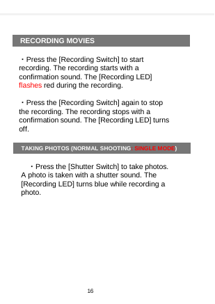      RECORDING MOVIES  ・Press the [Recording Switch] to start recording. The recording starts with a confirmation sound. The [Recording LED] flashes red during the recording.  ・Press the [Recording Switch] again to stop the recording. The recording stops with a confirmation sound. The [Recording LED] turns off.  TAKING PHOTOS (NORMAL SHOOTING: SINGLE MODE)  ・Press the [Shutter Switch] to take photos. A photo is taken with a shutter sound. The [Recording LED] turns blue while recording a photo.   16  