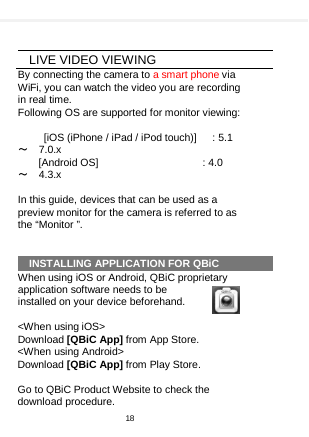      LIVE VIDEO VIEWING By connecting the camera to a smart phone via WiFi, you can watch the video you are recording in real time.   Following OS are supported for monitor viewing:    [iOS (iPhone / iPad / iPod touch)]      : 5.1 ～ 7.0.x [Android OS]                     : 4.0 ～ 4.3.x  In this guide, devices that can be used as a preview monitor for the camera is referred to as the “Monitor ”.   INSTALLING APPLICATION FOR QBiC When using iOS or Android, QBiC proprietary application software needs to be installed on your device beforehand.  &lt;When using iOS&gt;   Download [QBiC App] from App Store. &lt;When using Android&gt;     Download [QBiC App] from Play Store.  Go to QBiC Product Website to check the download procedure. 18  