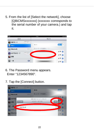      5. From the list of [Select the network], choose [QBiCMSxxxxxxx] (xxxxxxx corresponds to the serial number of your camera.) and tap it.           6. The Password menu appears.  Enter “1234567890”.  7. Tap the [Connect] button.           22  