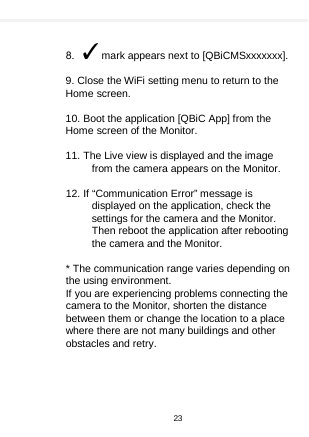      8.  ✓mark appears next to [QBiCMSxxxxxxx].   9. Close the WiFi setting menu to return to the Home screen.  10. Boot the application [QBiC App] from the Home screen of the Monitor.  11. The Live view is displayed and the image from the camera appears on the Monitor.  12. If “Communication Error” message is displayed on the application, check the settings for the camera and the Monitor. Then reboot the application after rebooting the camera and the Monitor.  * The communication range varies depending on the using environment. If you are experiencing problems connecting the camera to the Monitor, shorten the distance between them or change the location to a place where there are not many buildings and other obstacles and retry. 23  