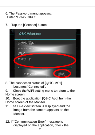     6. The Password menu appears.  Enter “1234567890”.  7.  Tap the [Connect] button.               8. The connection status of [QBiC-MS1] becomes “Connected”. 9.   Close the WiFi setting menu to return to the Home screen. 10.  Boot the application [QBiC App] from the Home screen of the Monitor. 11. The Live view screen is displayed and the image from the camera appears on the Monitor.  12. If “Communication Error” message is displayed on the application, check the   26  