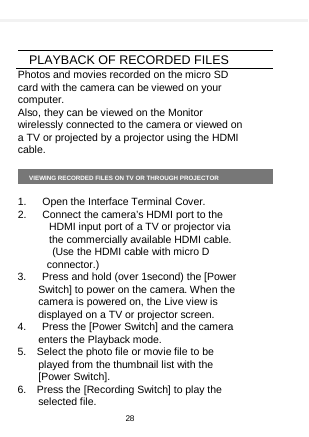      PLAYBACK OF RECORDED FILES Photos and movies recorded on the micro SD card with the camera can be viewed on your computer. Also, they can be viewed on the Monitor wirelessly connected to the camera or viewed on a TV or projected by a projector using the HDMI cable.  VIEWING RECORDED FILES ON TV OR THROUGH PROJECTOR  1.   Open the Interface Terminal Cover. 2.   Connect the camera’s HDMI port to the HDMI input port of a TV or projector via the commercially available HDMI cable.   (Use the HDMI cable with micro D connector.) 3.   Press and hold (over 1second) the [Power Switch] to power on the camera. When the camera is powered on, the Live view is displayed on a TV or projector screen. 4.   Press the [Power Switch] and the camera enters the Playback mode. 5.  Select the photo file or movie file to be played from the thumbnail list with the [Power Switch]. 6.  Press the [Recording Switch] to play the selected file. 28  