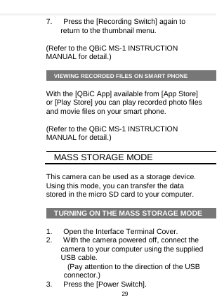    7.   Press the [Recording Switch] again to return to the thumbnail menu.  (Refer to the QBiC MS-1 INSTRUCTION MANUAL for detail.)  VIEWING RECORDED FILES ON SMART PHONE  With the [QBiC App] available from [App Store] or [Play Store] you can play recorded photo files and movie files on your smart phone.  (Refer to the QBiC MS-1 INSTRUCTION MANUAL for detail.)  MASS STORAGE MODE  This camera can be used as a storage device. Using this mode, you can transfer the data stored in the micro SD card to your computer.  TURNING ON THE MASS STORAGE MODE  1.   Open the Interface Terminal Cover. 2.   With the camera powered off, connect the camera to your computer using the supplied USB cable.   (Pay attention to the direction of the USB connector.) 3.   Press the [Power Switch]. 29  