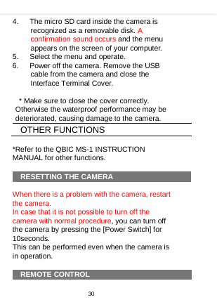    4.   The micro SD card inside the camera is recognized as a removable disk. A confirmation sound occurs and the menu appears on the screen of your computer. 5.   Select the menu and operate. 6.   Power off the camera. Remove the USB cable from the camera and close the Interface Terminal Cover.   * Make sure to close the cover correctly. Otherwise the waterproof performance may be deteriorated, causing damage to the camera.   OTHER FUNCTIONS  *Refer to the QBIC MS-1 INSTRUCTION MANUAL for other functions.  RESETTING THE CAMERA  When there is a problem with the camera, restart the camera. In case that it is not possible to turn off the camera with normal procedure, you can turn off the camera by pressing the [Power Switch] for 10seconds.   This can be performed even when the camera is in operation.  REMOTE CONTROL  30  