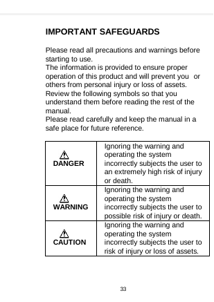     IMPORTANT SAFEGUARDS  Please read all precautions and warnings before starting to use. The information is provided to ensure proper operation of this product and will prevent you or others from personal injury or loss of assets. Review the following symbols so that you understand them before reading the rest of the manual. Please read carefully and keep the manual in a safe place for future reference.      DANGER Ignoring the warning and operating the system incorrectly subjects the user to an extremely high risk of injury or death.    WARNING Ignoring the warning and operating the system incorrectly subjects the user to possible risk of injury or death.   CAUTION Ignoring the warning and operating the system incorrectly subjects the user to risk of injury or loss of assets.    33  