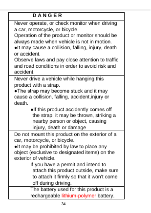       D A N G E R Never operate, or check monitor when driving a car, motorcycle, or bicycle. Operation of the product or monitor should be always made when vehicle is not in motion. ●It may cause a collision, falling, injury, death or accident. Observe laws and pay close attention to traffic and road conditions in order to avoid risk and accident. Never drive a vehicle while hanging this product with a strap. ●The strap may become stuck and it may cause a collision, falling, accident,injury or death. ●If this product accidently comes off the strap, it may be thrown, striking a nearby person or object, causing injury, death or damage Do not mount this product on the exterior of a car, motorcycle, or bicycle. ●It may be prohibited by law to place any object (exclusive to designated items) on the exterior of vehicle. If you have a permit and intend to attach this product outside, make sure to attach it firmly so that it won’t come off during driving. The battery used for this product is a rechargeable lithium-polymer battery. 34  