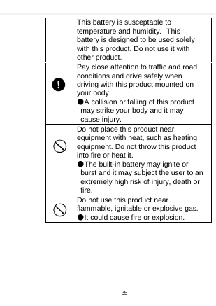    This battery is susceptable to temperature and humidity. This battery is designed to be used solely with this product. Do not use it with other product.   Pay close attention to traffic and road conditions and drive safely when driving with this product mounted on your body. ●A collision or falling of this product may strike your body and it may cause injury. Do not place this product near equipment with heat, such as heating equipment. Do not throw this product into fire or heat it. ●The built-in battery may ignite or burst and it may subject the user to an extremely high risk of injury, death or fire. Do not use this product near flammable, ignitable or explosive gas. ●It could cause fire or explosion.   35  