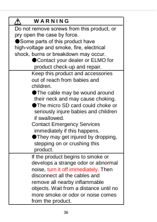        W A R N I N G Do not remove screws from this product, or pry open the case by force.   ●Some parts of this product have high-voltage and smoke, fire, electrical shock, burns or breakdown may occur.   ●Contact your dealer or ELMO for product check-up and repair. Keep this product and accessories out of reach from babies and children. ●The cable may be wound around their neck and may cause choking. ●The micro SD card could choke or seriously injure babies and children if swallowed. Contact Emergency Services immediately if this happens. ●They may get injured by dropping, stepping on or crushing this product. If the product begins to smoke or develops a strange odor or abnormal noise, turn it off immediately. Then disconnect all the cables and remove all nearby inflammable objects. Wait from a distance until no more smoke or odor or noise comes from the product. 36  