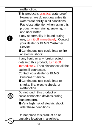    malfunction. This product is practical waterproof. However, we do not guarantee its waterproof ability in all conditions. Pay close attention when using this product when raining, snowing, in and near water. If any abnormality is found during use, turn it off immediately. Contact your dealer or ELMO Customer Service. ●Continuous use could lead to fire or electric shock. If any liquid or any foreign object gets into this product, turn it off immediately. Then disconnect all the cables if connected. Contact your dealer or ELMO Customer Service. ●Continuous use could lead to smoke, fire, electric shock, or malfunction. Do not touch this product or cable-connected devices during thunderstorm. ●Very high risk of electric shock under these conditions.  Do not place this product on an unstable location in a vehicle. 38  