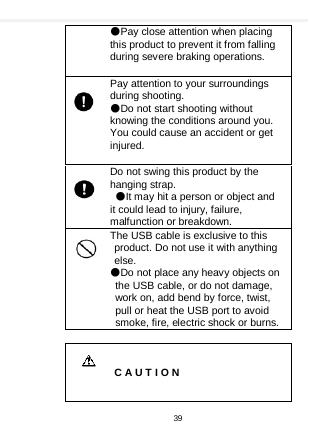    ●Pay close attention when placing this product to prevent it from falling during severe braking operations.    Pay attention to your surroundings during shooting. ●Do not start shooting without knowing the conditions around you. You could cause an accident or get injured.  Do not swing this product by the hanging strap. ●It may hit a person or object and it could lead to injury, failure, malfunction or breakdown. The USB cable is exclusive to this product. Do not use it with anything else. ●Do not place any heavy objects on the USB cable, or do not damage, work on, add bend by force, twist, pull or heat the USB port to avoid smoke, fire, electric shock or burns.     C A U T I O N 39  