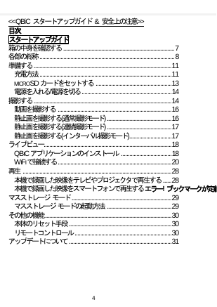    &lt;&lt;QBiC スタートアップガイド &amp; 安全上の注意&gt;&gt; 目次 スタートアップガイド 箱の中身を確認する  ............................................................................... 7 各部の総称  ................................................................................................ 8 準備する  .................................................................................................. 11 充電方法  .............................................................................................. 11 MICROSD カードをセットする  ...................................................... 13 電源を入れる/電源を切る  ................................................................ 14 撮影する  .................................................................................................. 14 動画を撮影する  ................................................................................. 16 静止画を撮影する(通常撮影モード) .............................................. 16 静止画を撮影する(連続撮影モード) .............................................. 17 静止画を撮影する(インターバル撮影モード) .............................. 17 ライブビュー ........................................................................................... 18 QBICアプリケーションのインストール  .................................... 18 WIFIで接続する ................................................................................. 20 再生  .......................................................................................................... 28 本機で録画した映像をテレビやプロジェクタで再生する  ...... 28 本機で録画した映像をスマートフォンで再生する エラー! ブックマークが定義  マスストレージ モード  ....................................................................... 29 マスストレージ モードの起動方法  .............................................. 29 その他の機能 .......................................................................................... 30 本体のリセット手段  ......................................................................... 30 リモートコントロール  ..................................................................... 30 アップデートについて  ......................................................................... 31  4  