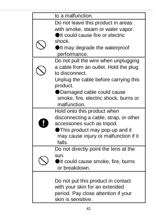    to a malfunction. Do not leave this product in areas with smoke, steam or water vapor. ●It could cause fire or electric shock. ●It may degrade the waterproof performance. Do not pull the wire when unplugging a cable from an outlet. Hold the plug to disconnect. Unplug the cable before carrying this product. ●Damaged cable could cause smoke, fire, electric shock, burns or malfunction. Hold onto this product when disconnecting a cable, strap, or other accessories such as tripod. ●This product may pop-up and it may cause injury or malfunction if it falls. Do not directly point the lens at the sun. ●It could cause smoke, fire, burns or breakdown.  Do not put this product in contact with your skin for an extended period. Pay close attention if your skin is sensitive. 41  