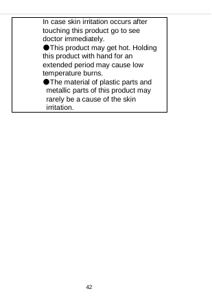    In case skin irritation occurs after touching this product go to see doctor immediately. ●This product may get hot. Holding this product with hand for an extended period may cause low temperature burns. ●The material of plastic parts and metallic parts of this product may rarely be a cause of the skin irritation.  42  