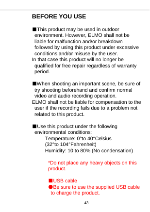    BEFORE YOU USE  ■This product may be used in outdoor environment. However, ELMO shall not be liable for malfunction and/or breakdown followed by using this product under excessive conditions and/or misuse by the user. In that case this product will no longer be qualified for free repair regardless of warranty period.  ■When shooting an important scene, be sure of try shooting beforehand and confirm normal video and audio recording operation. ELMO shall not be liable for compensation to the user if the recording fails due to a problem not related to this product.  ■Use this product under the following environmental conditions: Temperature: 0°to 40°Celsius (32°to 104°Fahrenheit) Humidity: 10 to 80% (No condensation)  *Do not place any heavy objects on this product.  ■USB cable ●Be sure to use the supplied USB cable to charge the product. 43  