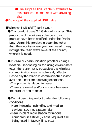    ●The supplied USB cable is exclusive to this product. Do not use it with anything else. ●Do not pull the supplied USB cable.  ■Wireless LAN (WiFi) radio wave ●This product uses 2.4 GHz radio waves. This product and the wireless device in this product have been certified under the Radio Law. Using this product in countries other than the country where you purchased it may infringe the radio wave laws of the country where it is used.    ●In case of communication problem change location. Depending on the using environment (e.g., there are many obstacles) the wireless communication may be adversely affected. Especially the wireless communication is not available under the following conditions.  -The product is placed in water  -There are metal and/or concrete between the product and monitor    ●Do not use this product under the following conditions: -Near industrial, scientific, and medical devices, such as a pacemaker -Near in-plant radio station for mobile equipment identifier (license required and being used in factory line; etc.) 44  