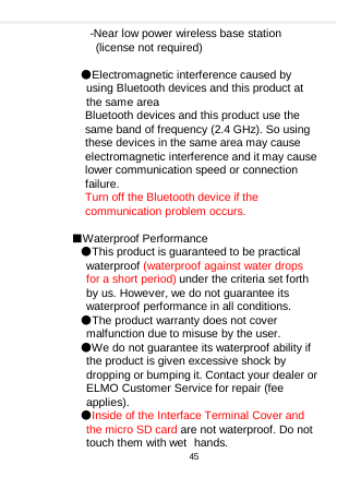    -Near low power wireless base station (license not required)    ●Electromagnetic interference caused by using Bluetooth devices and this product at the same area   Bluetooth devices and this product use the same band of frequency (2.4 GHz). So using these devices in the same area may cause electromagnetic interference and it may cause lower communication speed or connection failure. Turn off the Bluetooth device if the communication problem occurs.    ■Waterproof Performance ●This product is guaranteed to be practical waterproof (waterproof against water drops for a short period) under the criteria set forth by us. However, we do not guarantee its waterproof performance in all conditions. ●The product warranty does not cover malfunction due to misuse by the user. ●We do not guarantee its waterproof ability if the product is given excessive shock by dropping or bumping it. Contact your dealer or ELMO Customer Service for repair (fee applies). ●Inside of the Interface Terminal Cover and the micro SD card are not waterproof. Do not touch them with wet hands.   45  