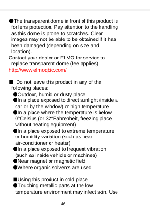     ●The transparent dome in front of this product is for lens protection. Pay attention to the handling as this dome is prone to scratches. Clear images may not be able to be obtained if it has been damaged (depending on size and location). Contact your dealer or ELMO for service to replace transparent dome (fee applies). http://www.elmoqbic.com/  ■ Do not leave this product in any of the following places: ●Outdoor, humid or dusty place ●In a place exposed to direct sunlight (inside a car or by the window) or high temperature ●In a place where the temperature is below 0°Celsius (or 32°Fahrenheit, freezing place without heating equipment) ●In a place exposed to extreme temperature or humidity variation (such as near air-conditioner or heater) ●In a place exposed to frequent vibration (such as inside vehicle or machines) ●Near magnet or magnetic field ●Where organic solvents are used  ■Using this product in cold place ●Touching metallic parts at the low temperature environment may infect skin. Use 46  