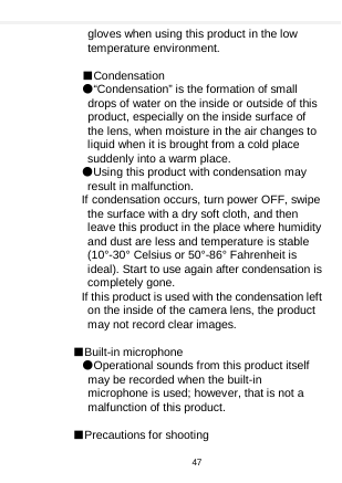    gloves when using this product in the low temperature environment.  ■Condensation ●“Condensation” is the formation of small drops of water on the inside or outside of this product, especially on the inside surface of the lens, when moisture in the air changes to liquid when it is brought from a cold place suddenly into a warm place. ●Using this product with condensation may result in malfunction. If condensation occurs, turn power OFF, swipe the surface with a dry soft cloth, and then leave this product in the place where humidity and dust are less and temperature is stable (10°-30° Celsius or 50°-86° Fahrenheit is ideal). Start to use again after condensation is completely gone. If this product is used with the condensation left on the inside of the camera lens, the product may not record clear images.    ■Built-in microphone ●Operational sounds from this product itself may be recorded when the built-in microphone is used; however, that is not a malfunction of this product.  ■Precautions for shooting 47  