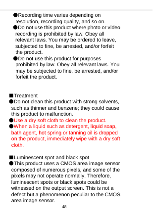    ●Recording time varies depending on resolution, recording quality, and so on. ●Do not use this product where photo or video recording is prohibited by law. Obey all relevant laws. You may be ordered to leave, subjected to fine, be arrested, and/or forfeit the product. ●Do not use this product for purposes prohibited by law. Obey all relevant laws. You may be subjected to fine, be arrested, and/or forfeit the product.   ■Treatment ●Do not clean this product with strong solvents, such as thinner and benzene; they could cause this product to malfunction. ●Use a dry soft cloth to clean the product. ●When a liquid such as detergent, liquid soap, bath agent, hot spring or tanning oil is dropped on the product, immediately wipe with a dry soft cloth.  ■Luminescent spot and black spot ●This product uses a CMOS area image sensor composed of numerous pixels, and some of the pixels may not operate normally. Therefore, luminescent spots or black spots could be witnessed on the output screen. This is not a defect but a phenomenon peculiar to the CMOS area image sensor. 48  