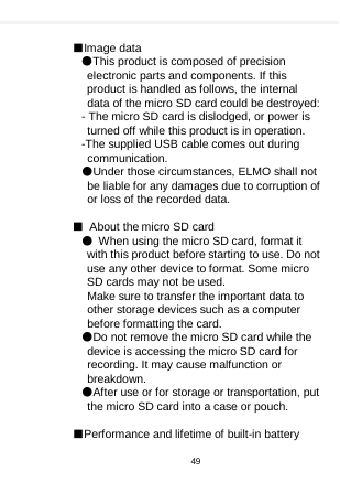     ■Image data ●This product is composed of precision electronic parts and components. If this product is handled as follows, the internal data of the micro SD card could be destroyed: - The micro SD card is dislodged, or power is turned off while this product is in operation. -The supplied USB cable comes out during communication. ●Under those circumstances, ELMO shall not be liable for any damages due to corruption of or loss of the recorded data.  ■ About the micro SD card ● When using the micro SD card, format it with this product before starting to use. Do not use any other device to format. Some micro SD cards may not be used.  Make sure to transfer the important data to other storage devices such as a computer before formatting the card.   ●Do not remove the micro SD card while the device is accessing the micro SD card for recording. It may cause malfunction or breakdown. ●After use or for storage or transportation, put the micro SD card into a case or pouch.  ■Performance and lifetime of built-in battery 49  