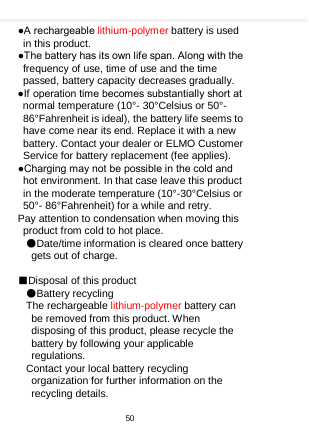    ●A rechargeable lithium-polymer battery is used in this product. ●The battery has its own life span. Along with the frequency of use, time of use and the time passed, battery capacity decreases gradually. ●If operation time becomes substantially short at normal temperature (10°- 30°Celsius or 50°- 86°Fahrenheit is ideal), the battery life seems to have come near its end. Replace it with a new battery. Contact your dealer or ELMO Customer Service for battery replacement (fee applies). ●Charging may not be possible in the cold and hot environment. In that case leave this product in the moderate temperature (10°-30°Celsius or 50°- 86°Fahrenheit) for a while and retry. Pay attention to condensation when moving this product from cold to hot place.   ●Date/time information is cleared once battery gets out of charge.  ■Disposal of this product ●Battery recycling   The rechargeable lithium-polymer battery can be removed from this product. When disposing of this product, please recycle the battery by following your applicable regulations.   Contact your local battery recycling organization for further information on the recycling details.    50  