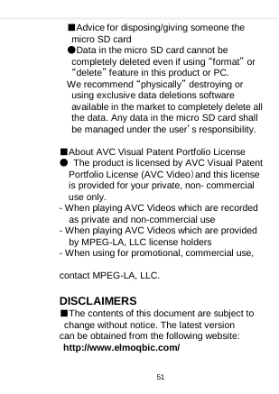    ■Advice for disposing/giving someone the micro SD card   ●Data in the micro SD card cannot be completely deleted even if using “format” or “delete” feature in this product or PC.   We recommend “physically” destroying or using exclusive data deletions software available in the market to completely delete all the data. Any data in the micro SD card shall be managed under the user’s responsibility.  ■About AVC Visual Patent Portfolio License ● The product is licensed by AVC Visual Patent Portfolio License (AVC Video）and this license is provided for your private, non- commercial use only. - When playing AVC Videos which are recorded as private and non-commercial use - When playing AVC Videos which are provided by MPEG-LA, LLC license holders - When using for promotional, commercial use,    contact MPEG-LA, LLC.    DISCLAIMERS ■The contents of this document are subject to change without notice. The latest version can be obtained from the following website: http://www.elmoqbic.com/  51  