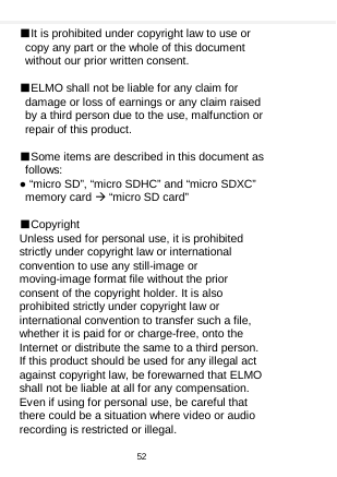    ■It is prohibited under copyright law to use or copy any part or the whole of this document without our prior written consent.  ■ELMO shall not be liable for any claim for damage or loss of earnings or any claim raised by a third person due to the use, malfunction or repair of this product.  ■Some items are described in this document as follows: ● “micro SD”, “micro SDHC” and “micro SDXC” memory card  “micro SD card”  ■Copyright Unless used for personal use, it is prohibited strictly under copyright law or international convention to use any still-image or moving-image format file without the prior consent of the copyright holder. It is also prohibited strictly under copyright law or international convention to transfer such a file, whether it is paid for or charge-free, onto the Internet or distribute the same to a third person. If this product should be used for any illegal act against copyright law, be forewarned that ELMO shall not be liable at all for any compensation. Even if using for personal use, be careful that there could be a situation where video or audio recording is restricted or illegal.    52  