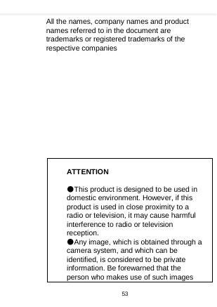    All the names, company names and product names referred to in the document are trademarks or registered trademarks of the respective companies              ATTENTION  ●This product is designed to be used in domestic environment. However, if this product is used in close proximity to a radio or television, it may cause harmful interference to radio or television reception. ●Any image, which is obtained through a camera system, and which can be identified, is considered to be private information. Be forewarned that the person who makes use of such images 53  