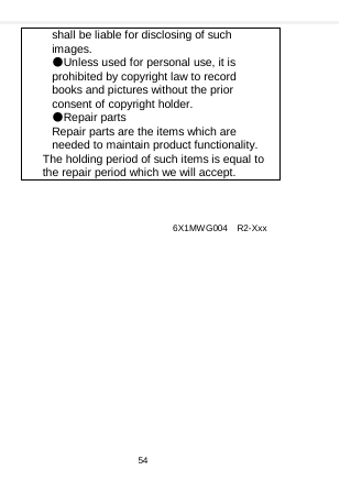    shall be liable for disclosing of such images. ●Unless used for personal use, it is prohibited by copyright law to record books and pictures without the prior consent of copyright holder. ●Repair parts Repair parts are the items which are needed to maintain product functionality. The holding period of such items is equal to the repair period which we will accept.    6X1MWG004 R2-Xxx 54  