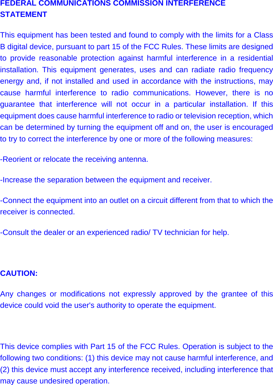 FEDERAL COMMUNICATIONS COMMISSION INTERFERENCE STATEMENT  This equipment has been tested and found to comply with the limits for a Class B digital device, pursuant to part 15 of the FCC Rules. These limits are designed to provide reasonable protection against harmful interference in a residential installation. This equipment generates, uses and can radiate radio frequency energy and, if not installed and used in accordance with the instructions, may cause harmful interference to radio communications. However, there is no guarantee that interference will not occur in a particular installation. If this equipment does cause harmful interference to radio or television reception, which can be determined by turning the equipment off and on, the user is encouraged to try to correct the interference by one or more of the following measures: -Reorient or relocate the receiving antenna. -Increase the separation between the equipment and receiver. -Connect the equipment into an outlet on a circuit different from that to which the receiver is connected. -Consult the dealer or an experienced radio/ TV technician for help.   CAUTION:  Any changes or modifications not expressly approved by the grantee of this device could void the user&apos;s authority to operate the equipment.   This device complies with Part 15 of the FCC Rules. Operation is subject to the following two conditions: (1) this device may not cause harmful interference, and (2) this device must accept any interference received, including interference that may cause undesired operation.   