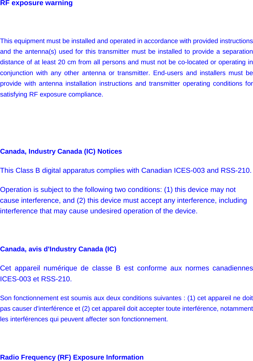 RF exposure warning          This equipment must be installed and operated in accordance with provided instructions and the antenna(s) used for this transmitter must be installed to provide a separation distance of at least 20 cm from all persons and must not be co-located or operating in conjunction with any other antenna or transmitter. End-users and installers must be provide with antenna installation instructions and transmitter operating conditions for satisfying RF exposure compliance.     Canada, Industry Canada (IC) Notices   This Class B digital apparatus complies with Canadian ICES-003 and RSS-210.   Operation is subject to the following two conditions: (1) this device may not cause interference, and (2) this device must accept any interference, including interference that may cause undesired operation of the device.   Canada, avis d&apos;Industry Canada (IC)   Cet appareil numérique de classe B est conforme aux normes canadiennes ICES-003 et RSS-210.   Son fonctionnement est soumis aux deux conditions suivantes : (1) cet appareil ne doit pas causer d&apos;interférence et (2) cet appareil doit accepter toute interférence, notamment les interférences qui peuvent affecter son fonctionnement.   Radio Frequency (RF) Exposure Information   